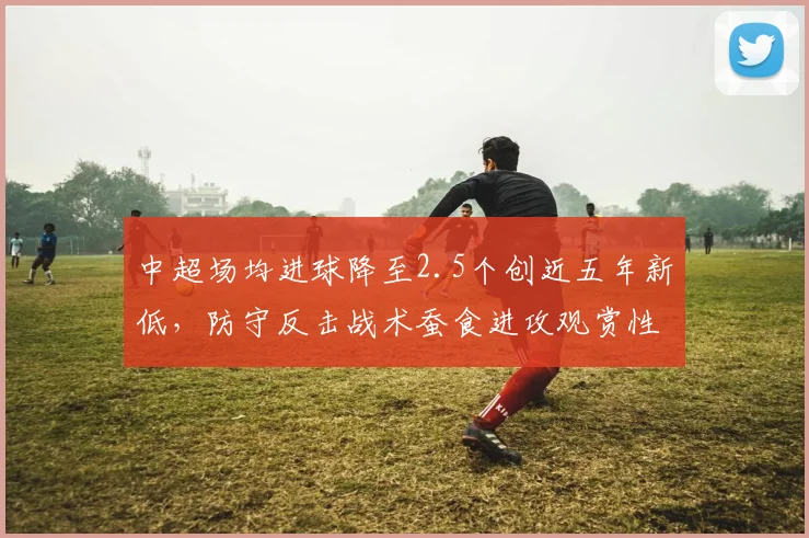中超场均进球降至2.5个创近五年新低,防守反击战术蚕食进攻观赏性