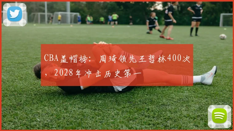 CBA盖帽榜：周琦领先王哲林400次，2028年冲击历史第一