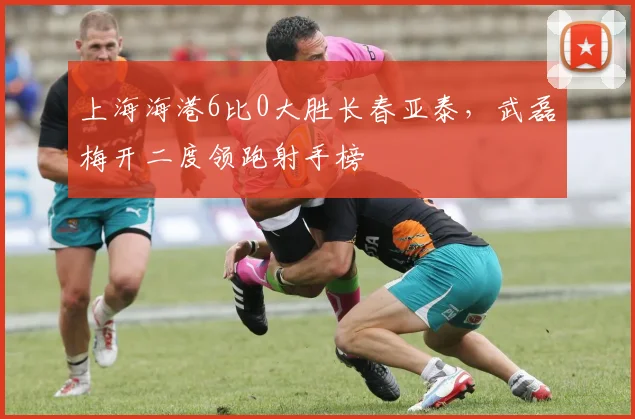 上海海港6比0大胜长春亚泰，武磊梅开二度领跑射手榜