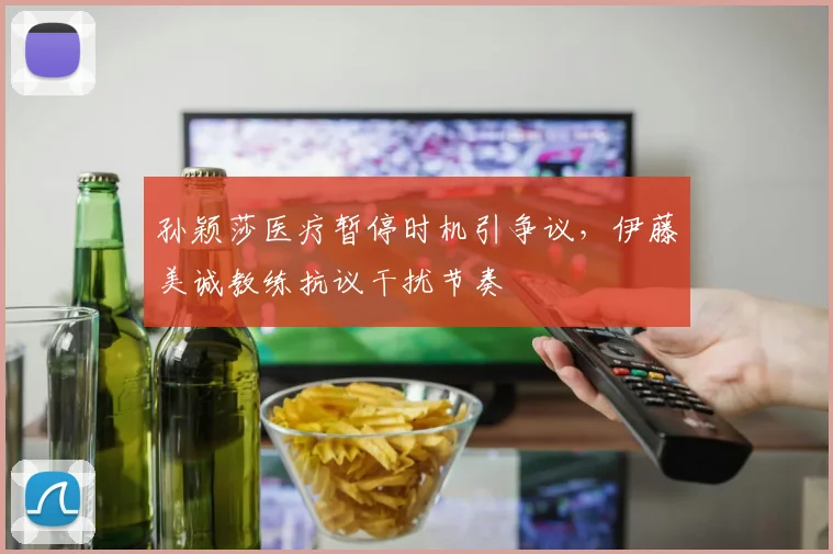 孙颖莎医疗暂停时机引争议，伊藤美诚教练抗议干扰节奏